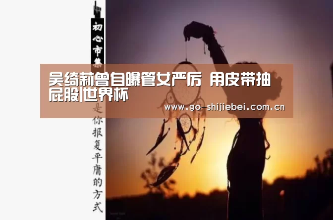吴绮莉曾自曝管女严厉 用皮带抽屁股|世界杯(图1) 世界杯